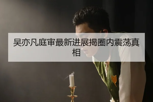 吴亦凡庭审最新进展揭圈内震荡真相